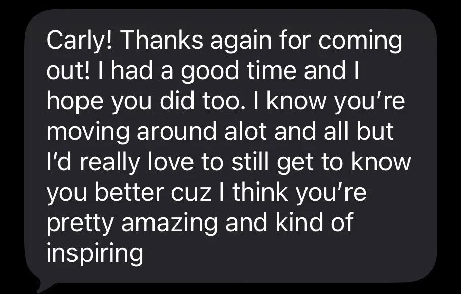 Screenshot of Jackie's message to Carly: “Carly! Thanks again for coming out! I had a good time and I hope you did too. I know you’re moving around alot and all but I’d really love to still get to know you better cuz I think you’re pretty amazing and kind of inspiring.”